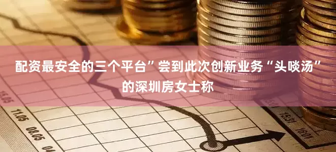 配资最安全的三个平台”尝到此次创新业务“头啖汤”的深圳房女士称