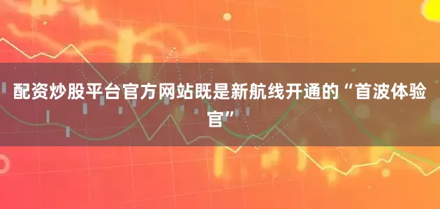 配资炒股平台官方网站既是新航线开通的“首波体验官”