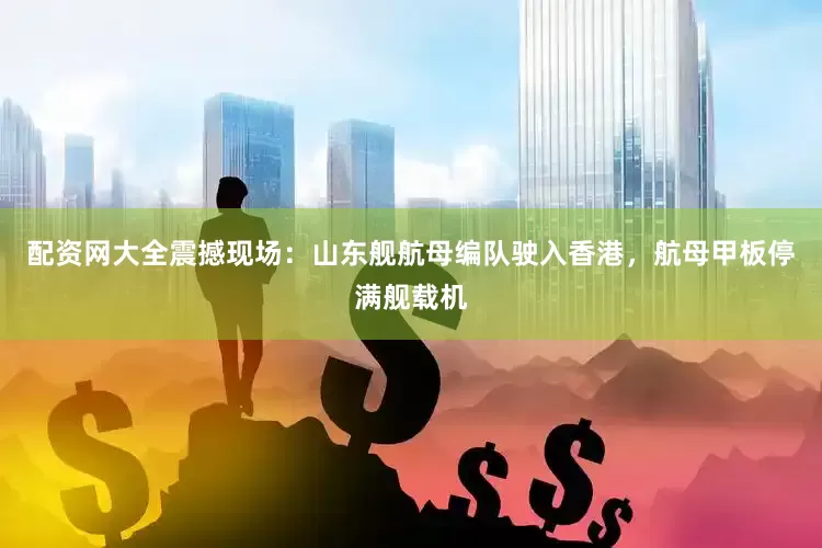 配资网大全震撼现场：山东舰航母编队驶入香港，航母甲板停满舰载机