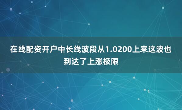 在线配资开户中长线波段从1.0200上来这波也到达了上涨极限