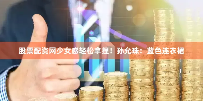 股票配资网少女感轻松拿捏！孙允珠：蓝色连衣裙