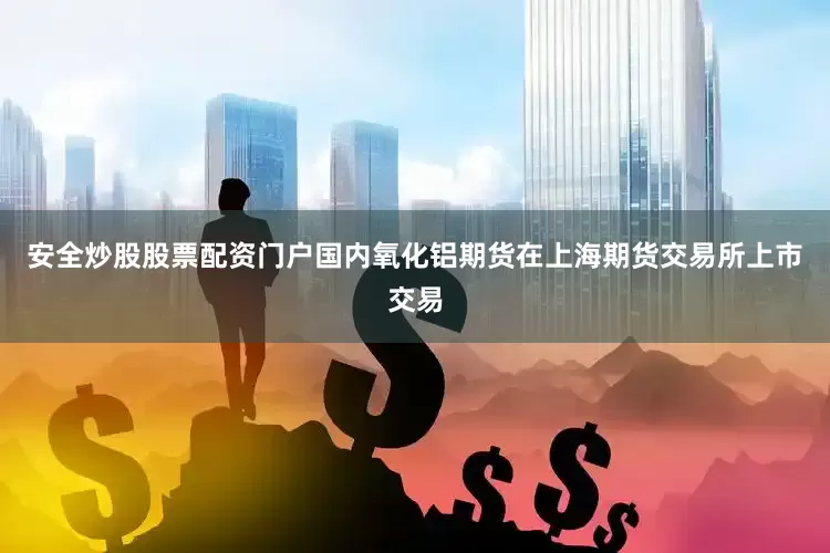 安全炒股股票配资门户国内氧化铝期货在上海期货交易所上市交易