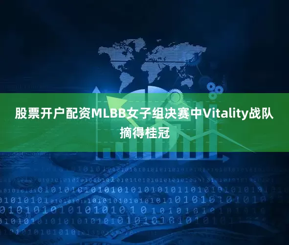 股票开户配资MLBB女子组决赛中Vitality战队摘得桂冠