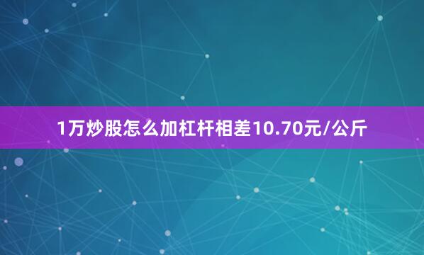 1万炒股怎么加杠杆相差10.70元/公斤