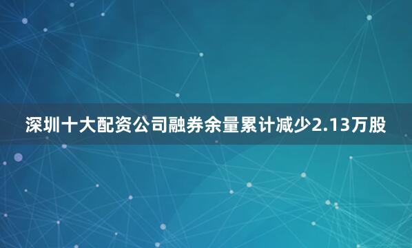 深圳十大配资公司融券余量累计减少2.13万股