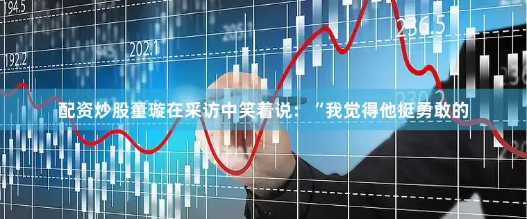 配资炒股董璇在采访中笑着说：“我觉得他挺勇敢的