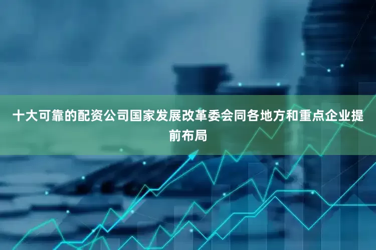 十大可靠的配资公司国家发展改革委会同各地方和重点企业提前布局