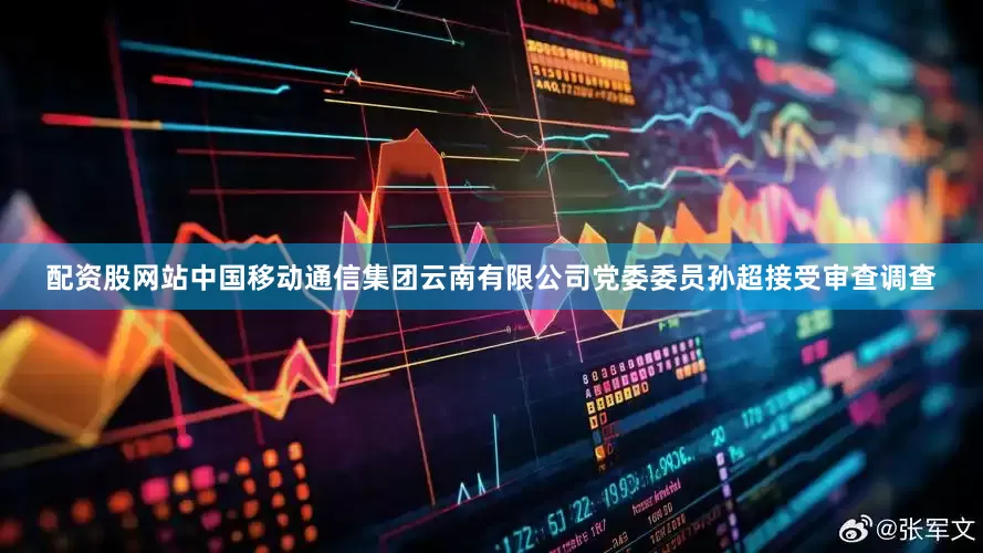 配资股网站中国移动通信集团云南有限公司党委委员孙超接受审查调查