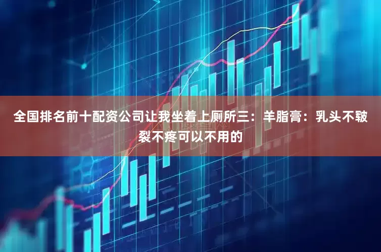 全国排名前十配资公司让我坐着上厕所三：羊脂膏：乳头不皲裂不疼可以不用的