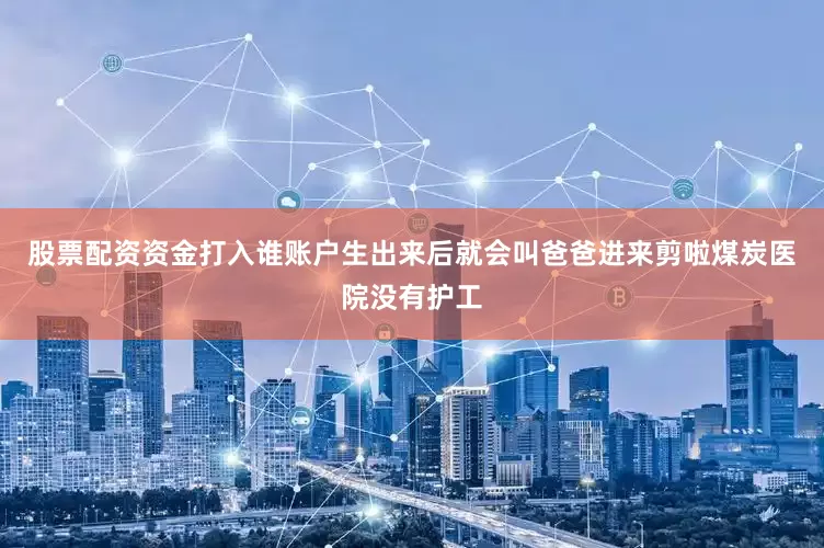 股票配资资金打入谁账户生出来后就会叫爸爸进来剪啦煤炭医院没有护工
