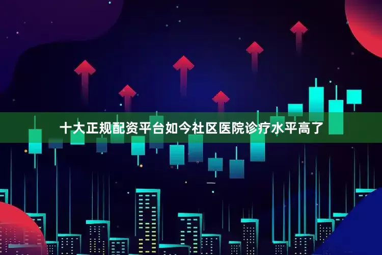 十大正规配资平台如今社区医院诊疗水平高了