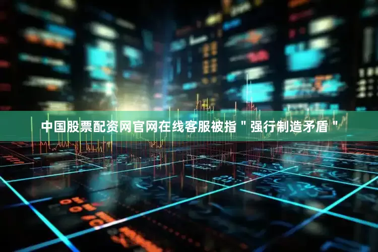 中国股票配资网官网在线客服被指＂强行制造矛盾＂