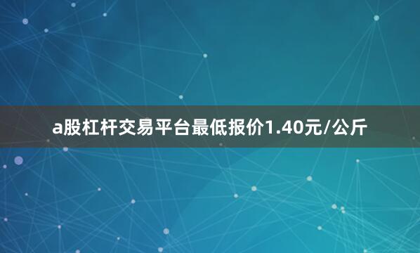 a股杠杆交易平台最低报价1.40元/公斤