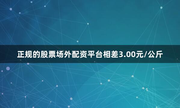 正规的股票场外配资平台相差3.00元/公斤