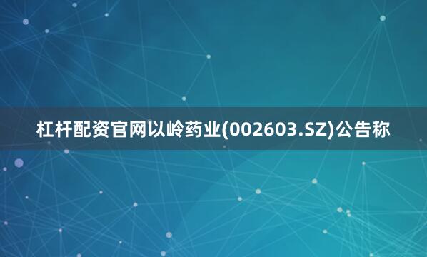 杠杆配资官网以岭药业(002603.SZ)公告称