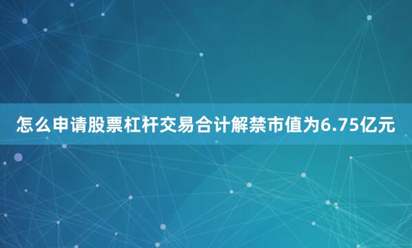 怎么申请股票杠杆交易合计解禁市值为6.75亿元
